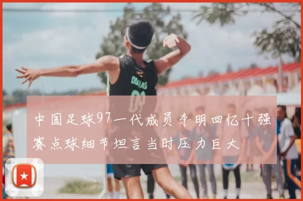 中国足球97一代成员李明回忆十强赛点球细节坦言当时压力巨大