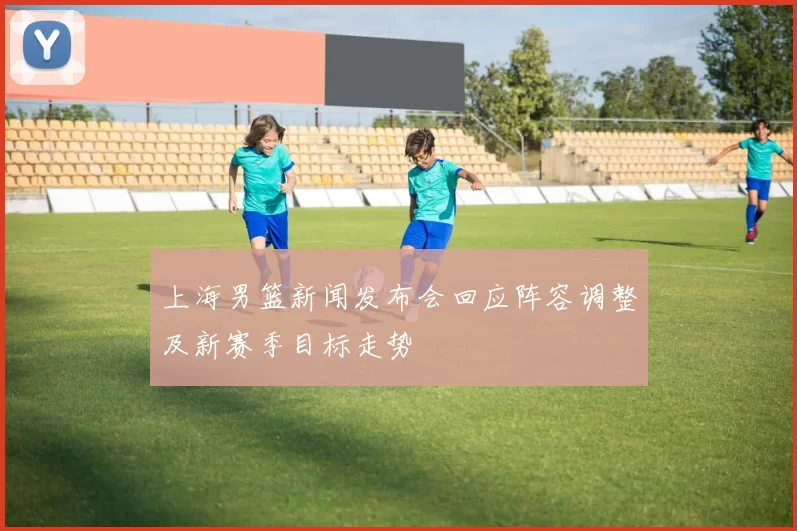 上海男篮新闻发布会回应阵容调整及新赛季目标走势
