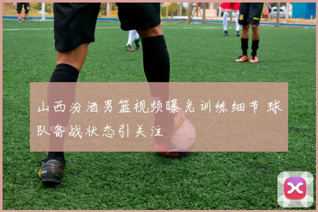 山西汾酒男篮视频曝光训练细节 球队备战状态引关注