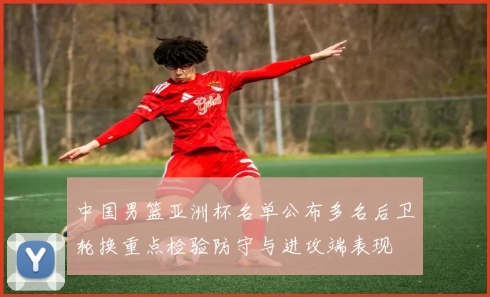 中国男篮亚洲杯名单公布多名后卫轮换重点检验防守与进攻端表现