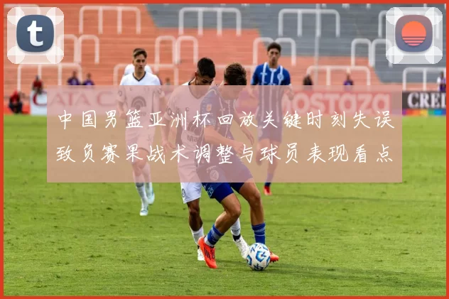 中国男篮亚洲杯回放关键时刻失误致负赛果战术调整与球员表现看点