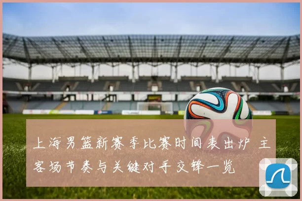 上海男篮新赛季比赛时间表出炉 主客场节奏与关键对手交锋一览