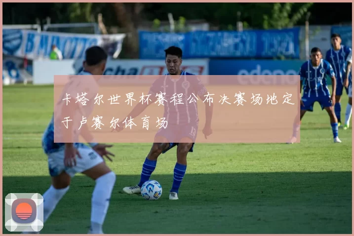 卡塔尔世界杯赛程公布决赛场地定于卢赛尔体育场