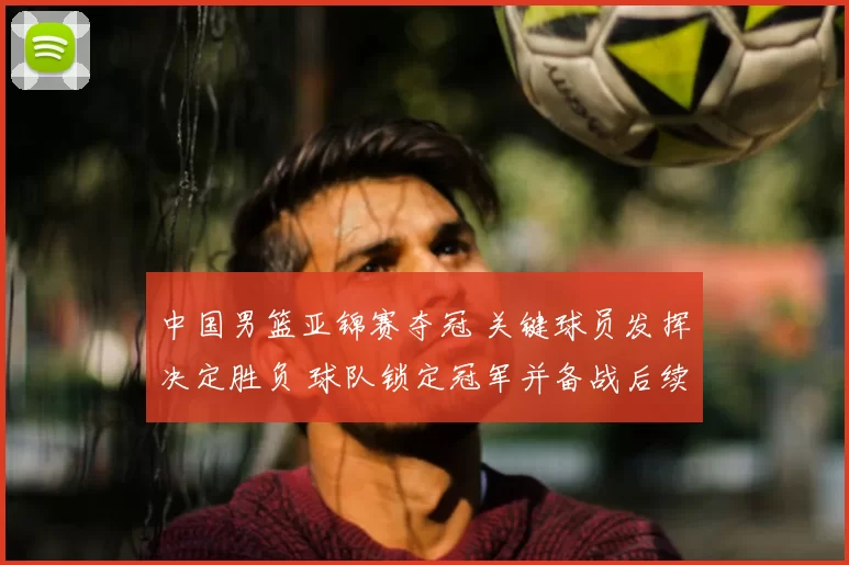 中国男篮亚锦赛夺冠 关键球员发挥决定胜负 球队锁定冠军并备战后续赛事