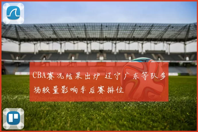 CBA赛况结果出炉 辽宁广东等队多场较量影响季后赛排位