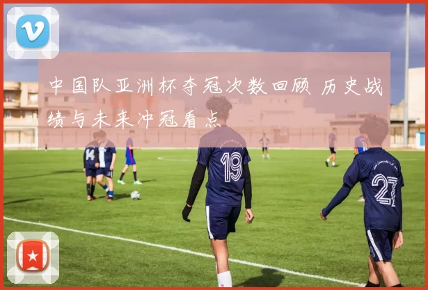 中国队亚洲杯夺冠次数回顾 历史战绩与未来冲冠看点