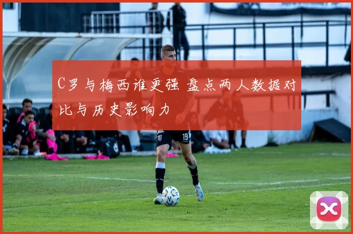 C罗与梅西谁更强 盘点两人数据对比与历史影响力