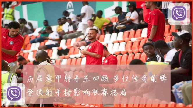历届意甲射手王回顾 多位传奇前锋登顶射手榜影响联赛格局