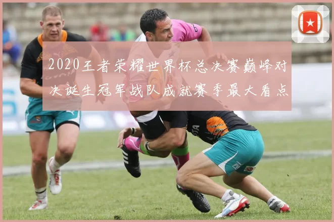 2020王者荣耀世界杯总决赛巅峰对决诞生冠军战队成就赛季最大看点
