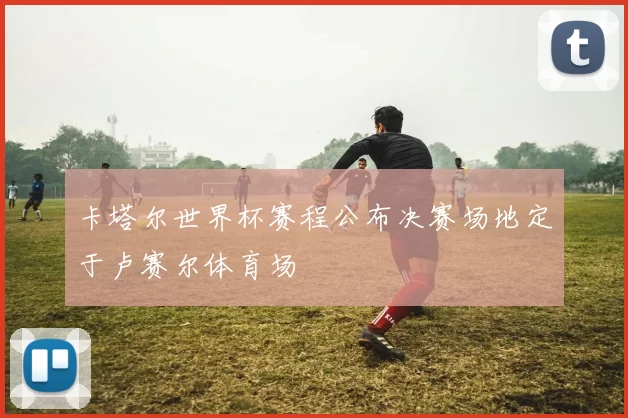 卡塔尔世界杯赛程公布决赛场地定于卢赛尔体育场
