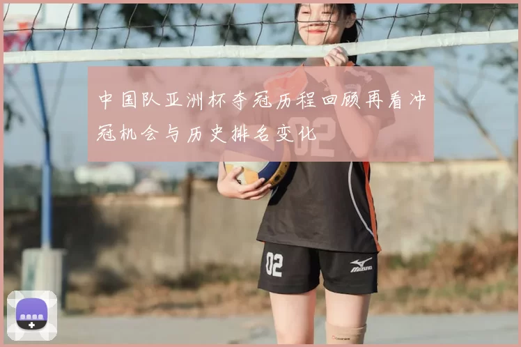 中国队亚洲杯夺冠历程回顾再看冲冠机会与历史排名变化