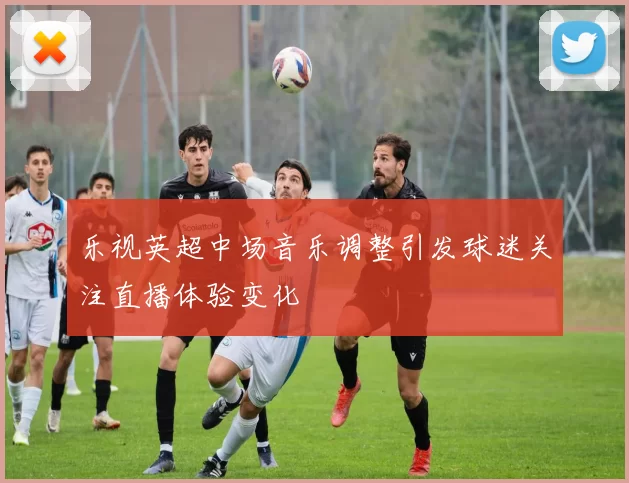 乐视英超中场音乐调整引发球迷关注直播体验变化