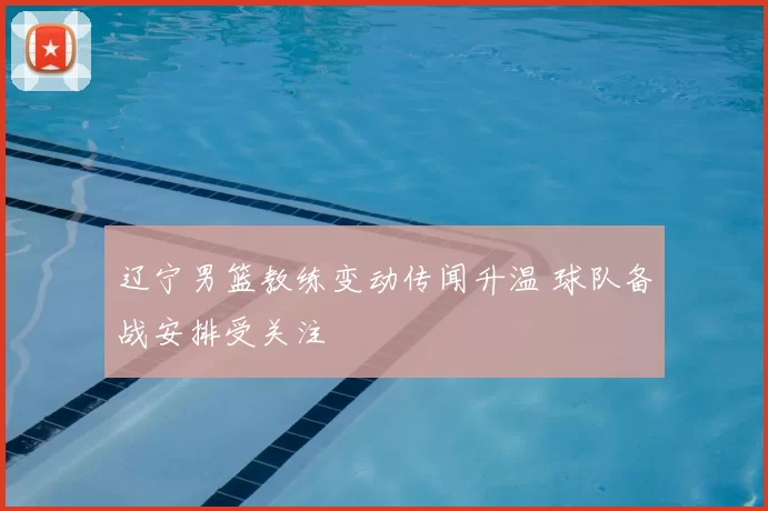 辽宁男篮教练变动传闻升温 球队备战安排受关注