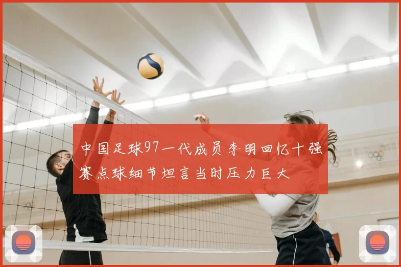 中国足球97一代成员李明回忆十强赛点球细节坦言当时压力巨大