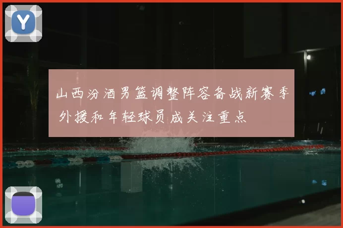 山西汾酒男篮调整阵容备战新赛季 外援和年轻球员成关注重点