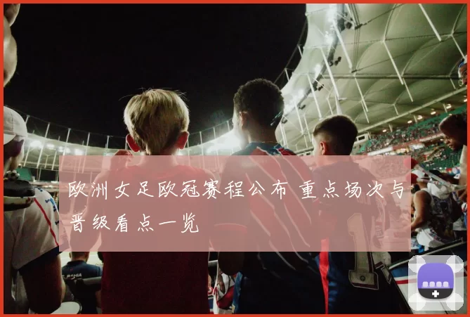 欧洲女足欧冠赛程公布 重点场次与晋级看点一览