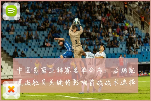 中国男篮亚锦赛名单公布,后场配置成胜负关键将影响首战战术选择