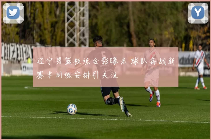 辽宁男篮教练合影曝光 球队备战新赛季训练安排引关注