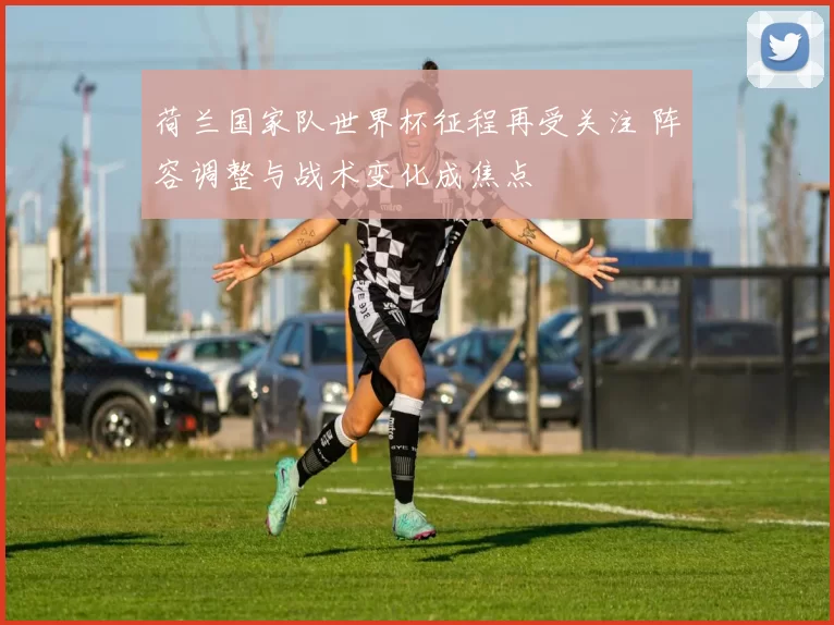 荷兰国家队世界杯征程再受关注 阵容调整与战术变化成焦点