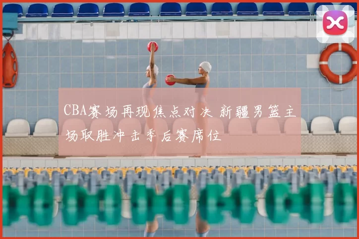 CBA赛场再现焦点对决 新疆男篮主场取胜冲击季后赛席位