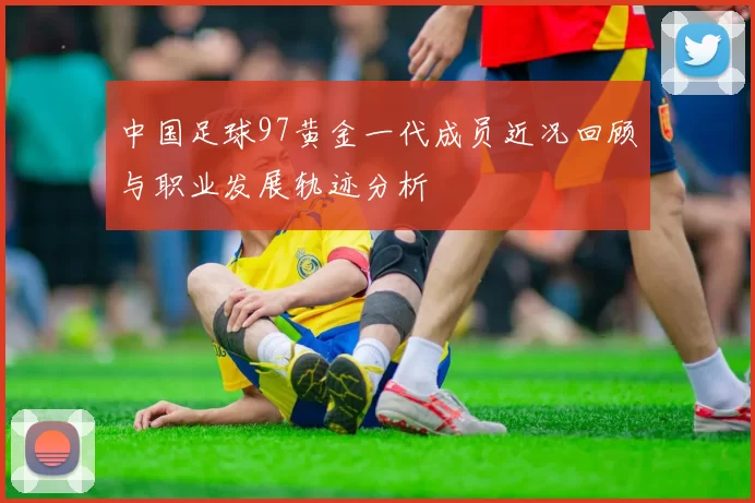 中国足球97黄金一代成员近况回顾与职业发展轨迹分析