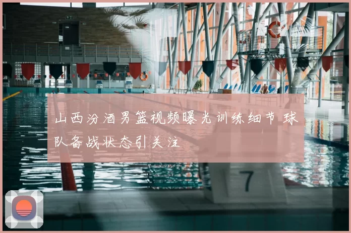 山西汾酒男篮视频曝光训练细节 球队备战状态引关注
