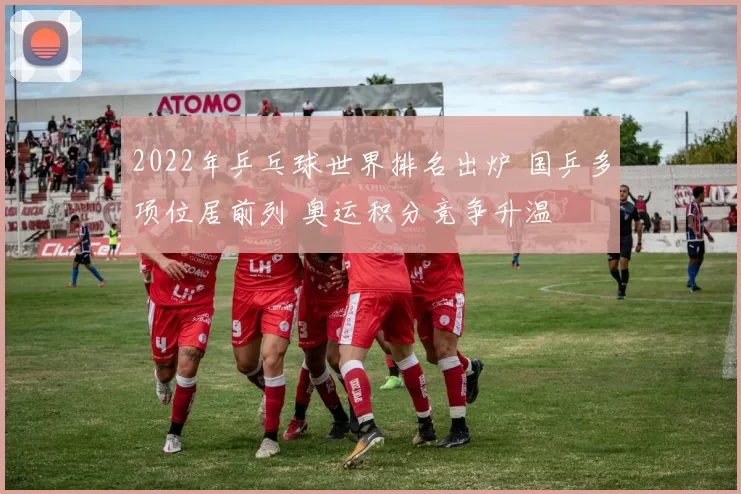 2022年乒乓球世界排名出炉 国乒多项位居前列 奥运积分竞争升温