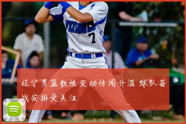 辽宁男篮教练变动传闻升温 球队备战安排受关注