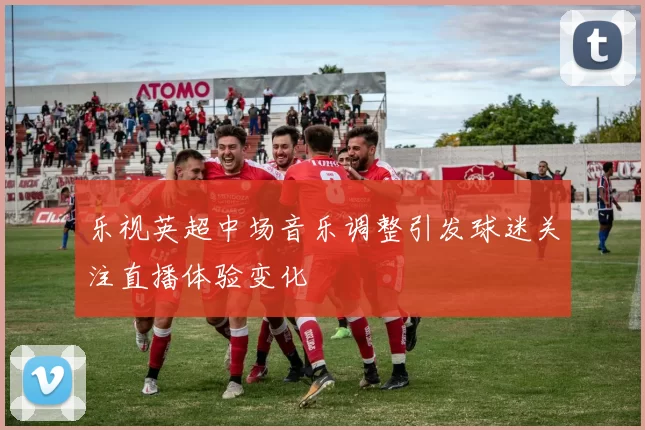 乐视英超中场音乐调整引发球迷关注直播体验变化