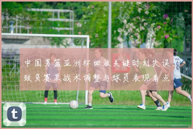 中国男篮亚洲杯回放关键时刻失误致负赛果战术调整与球员表现看点