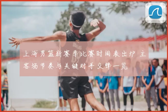 上海男篮新赛季比赛时间表出炉 主客场节奏与关键对手交锋一览