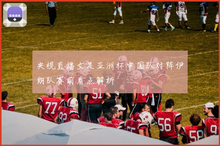 央视直播女足亚洲杯中国队对阵伊朗队赛前看点解析