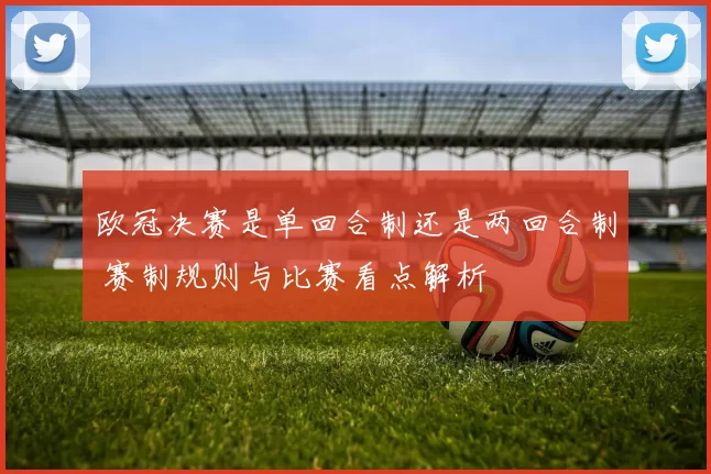 欧冠决赛是单回合制还是两回合制 赛制规则与比赛看点解析
