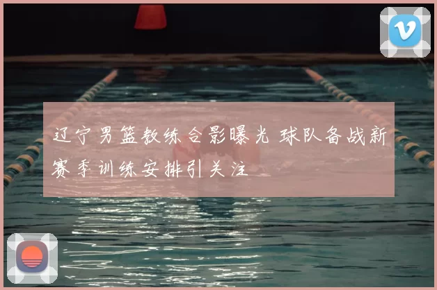 辽宁男篮教练合影曝光 球队备战新赛季训练安排引关注