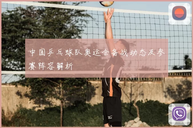 中国乒乓球队奥运会备战动态及参赛阵容解析