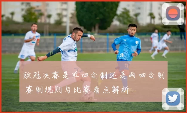 欧冠决赛是单回合制还是两回合制 赛制规则与比赛看点解析