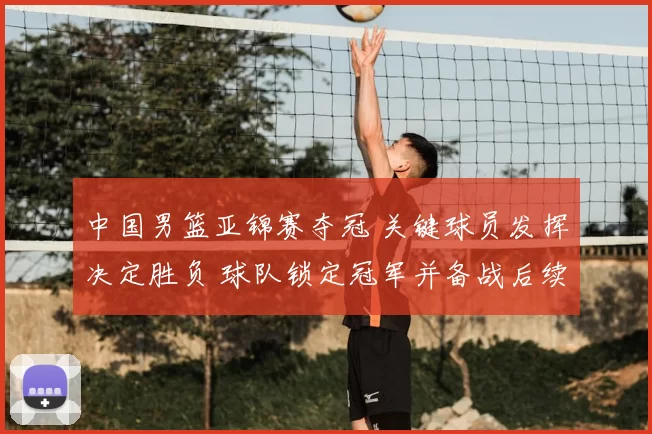 中国男篮亚锦赛夺冠 关键球员发挥决定胜负 球队锁定冠军并备战后续赛事