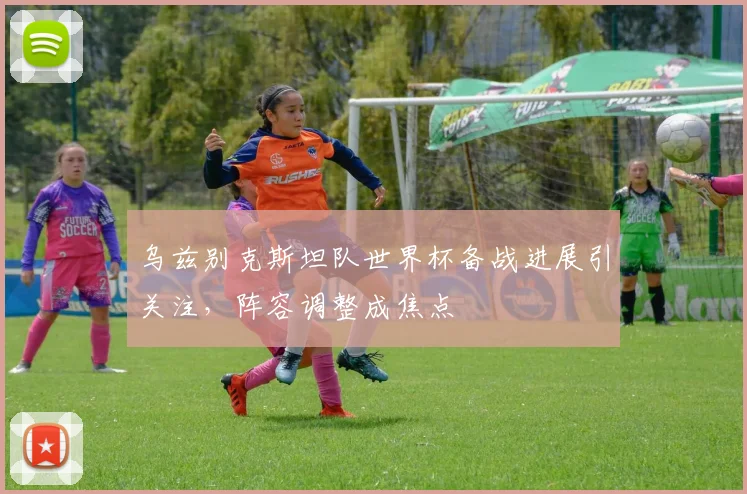 乌兹别克斯坦队世界杯备战进展引关注,阵容调整成焦点