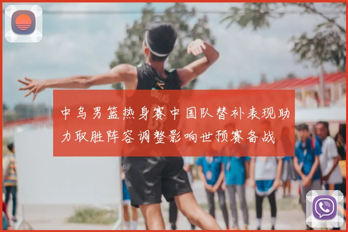 中乌男篮热身赛中国队替补表现助力取胜阵容调整影响世预赛备战