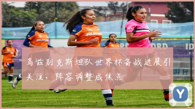 乌兹别克斯坦队世界杯备战进展引关注,阵容调整成焦点