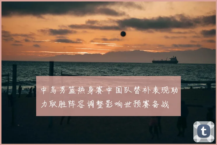 中乌男篮热身赛中国队替补表现助力取胜阵容调整影响世预赛备战