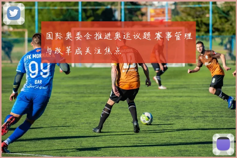 国际奥委会推进奥运议题 赛事管理与改革成关注焦点