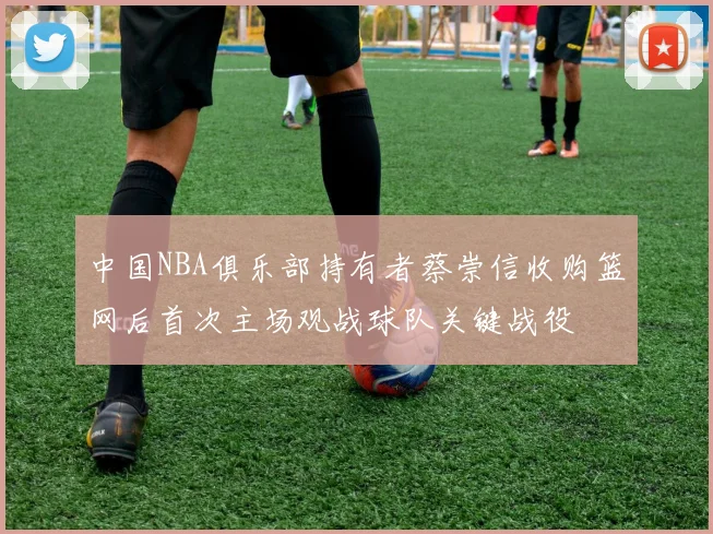中国NBA俱乐部持有者蔡崇信收购篮网后首次主场观战球队关键战役