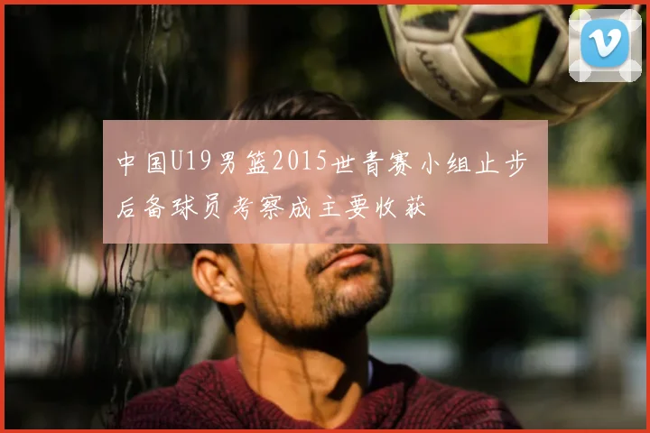 中国U19男篮2015世青赛小组止步 后备球员考察成主要收获