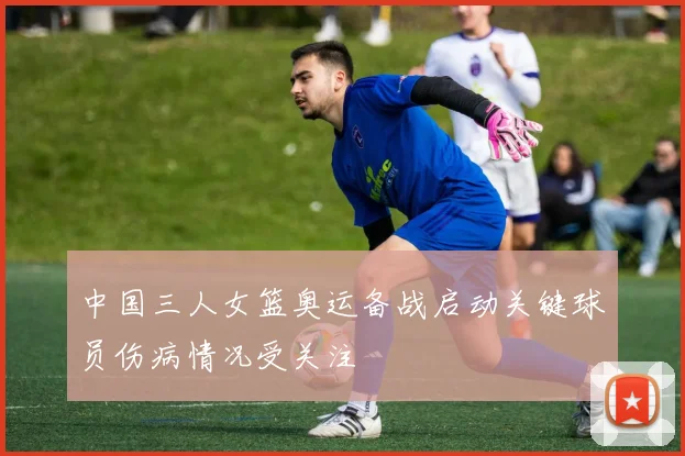 中国三人女篮奥运备战启动关键球员伤病情况受关注