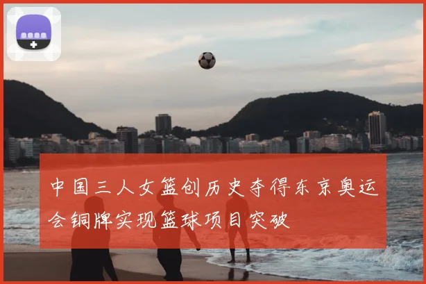 中国三人女篮创历史夺得东京奥运会铜牌实现篮球项目突破