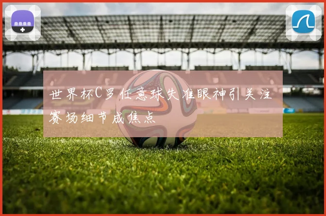 世界杯C罗任意球失准眼神引关注 赛场细节成焦点