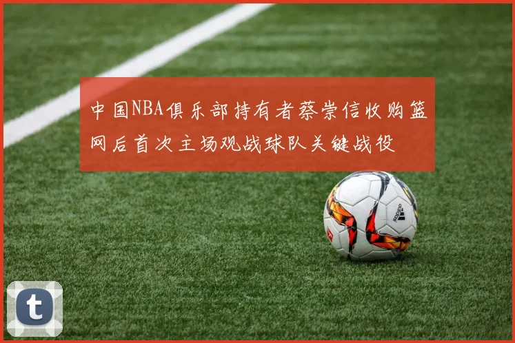 中国NBA俱乐部持有者蔡崇信收购篮网后首次主场观战球队关键战役